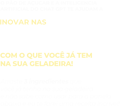 O pão de açucar e a Inteligencia artificial do chat GPT te ajudam a inovar nas receitas com o que você já tem na sua geladeira! Arraste 3 ingredientes que você já tenha na sua geladeira e não sabe como usar para a panela abaixo e eu te farei uma receita incrível!